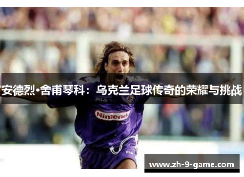 安德烈·舍甫琴科：乌克兰足球传奇的荣耀与挑战